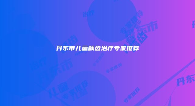 丹东市儿童龋齿治疗专家推荐