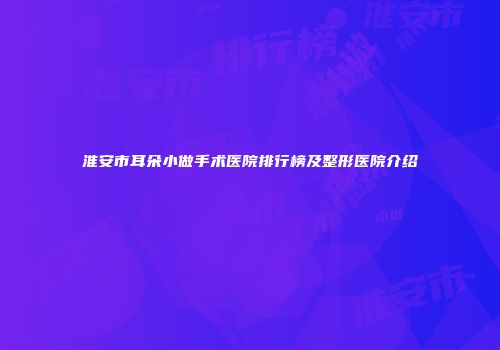淮安市耳朵小做手术医院排行榜及整形医院介绍