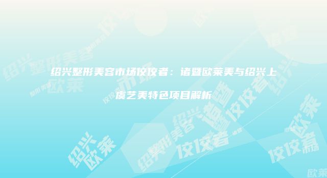 绍兴整形美容市场佼佼者：诸暨欧莱美与绍兴上虞艺美特色项目解析