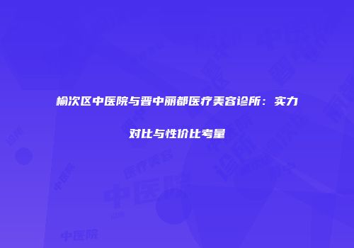 榆次区中医院与晋中丽都医疗美容诊所：实力对比与性价比考量