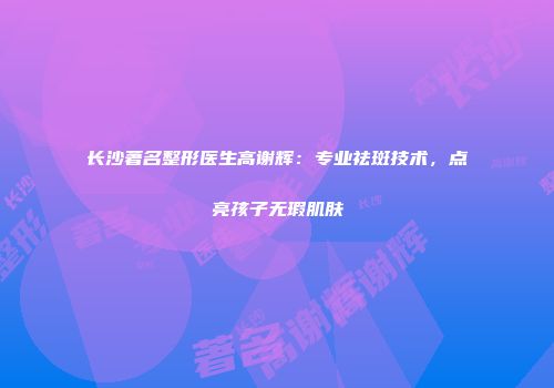 长沙著名整形医生高谢辉：专业祛斑技术，点亮孩子无瑕肌肤