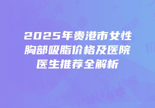 2025年贵港市女性胸部吸脂价格及医院医生推荐全解析