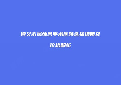 遵义市鼻综合手术医院选择指南及价格解析