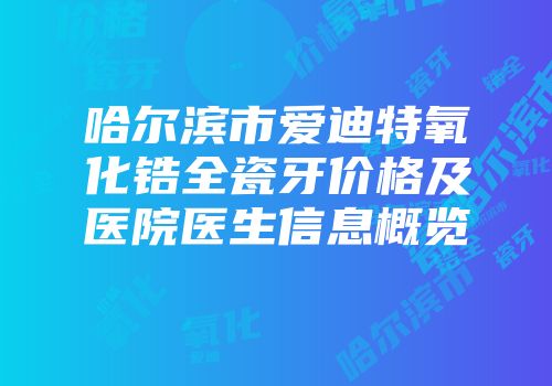 哈尔滨市爱迪特氧化锆全瓷牙价格及医院医生信息概览
