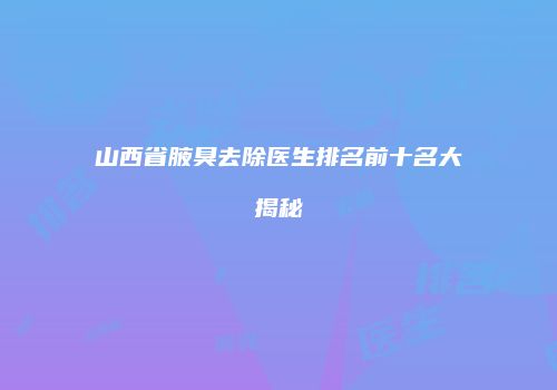 山西省腋臭去除医生排名前十名大揭秘