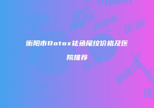 衡阳市Botox祛鱼尾纹价格及医院推荐