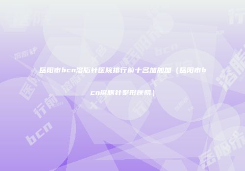 岳阳市bcn溶脂针医院排行前十名加加加（岳阳市bcn溶脂针整形医院）
