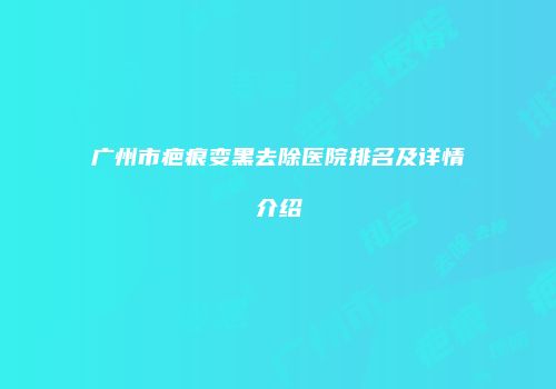 广州市疤痕变黑去除医院排名及详情介绍