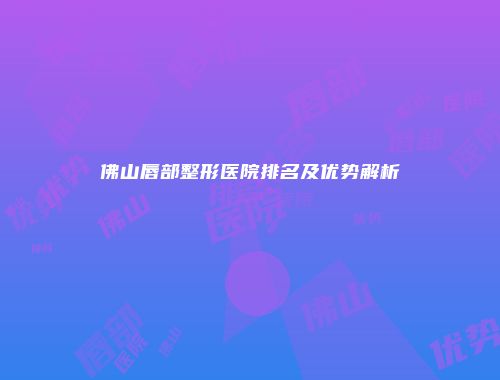 佛山唇部整形医院排名及优势解析