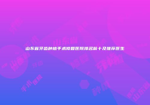 山东省牙齿种植手术修复医院排名前十及推荐医生