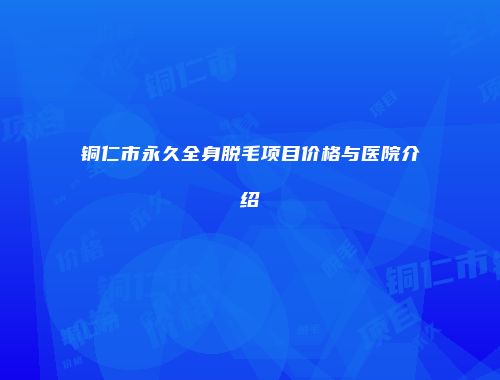 铜仁市永久全身脱毛项目价格与医院介绍