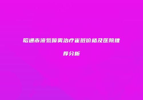 昭通市液氮喷雾治疗雀斑价格及医院推荐分析