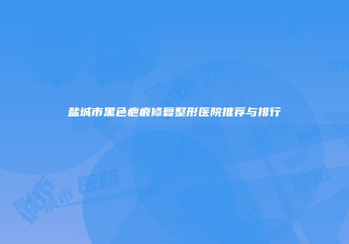 盐城市黑色疤痕修复整形医院推荐与排行