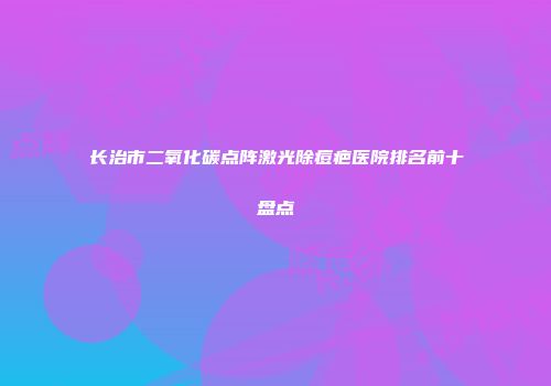 长治市二氧化碳点阵激光除痘疤医院排名前十盘点