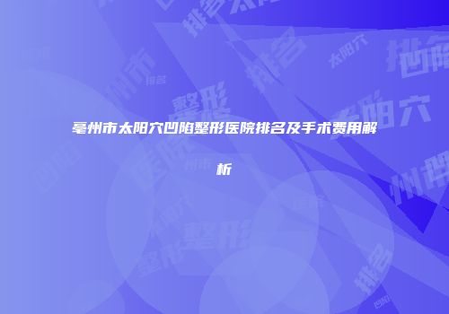亳州市太阳穴凹陷整形医院排名及手术费用解析