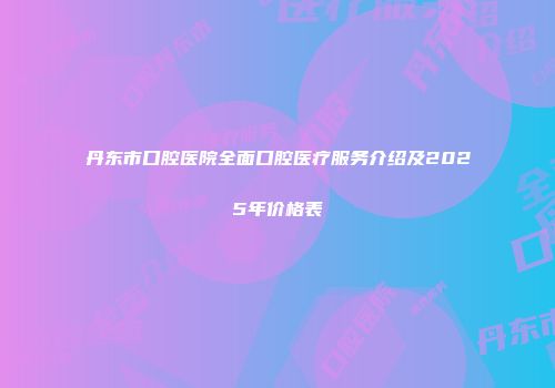 丹东市口腔医院全面口腔医疗服务介绍及2025年价格表