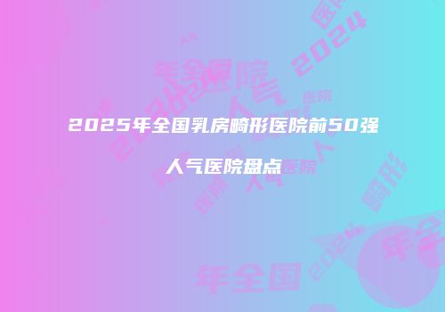 2025年全国乳房畸形医院前50强人气医院盘点