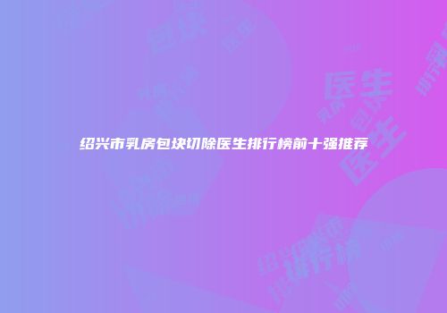 绍兴市乳房包块切除医生排行榜前十强推荐