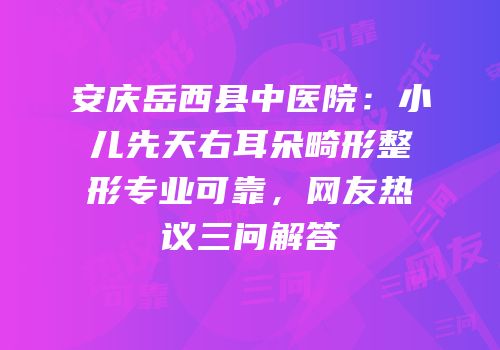 安庆岳西县中医院：小儿先天右耳朵畸形整形专业可靠，网友热议三问解答