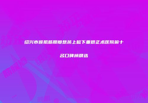 绍兴市额肌筋膜瓣悬吊上睑下垂矫正术医院前十名口碑榜精选
