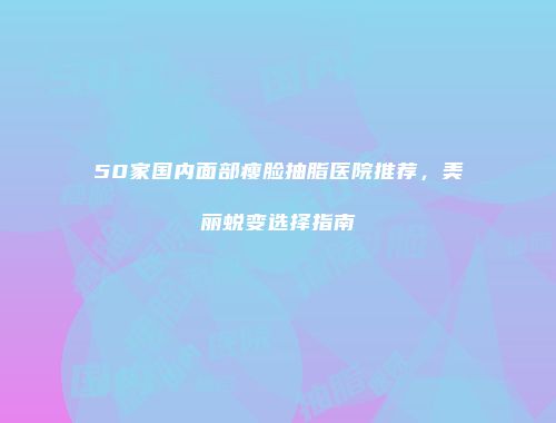 50家国内面部瘦脸抽脂医院推荐，美丽蜕变选择指南