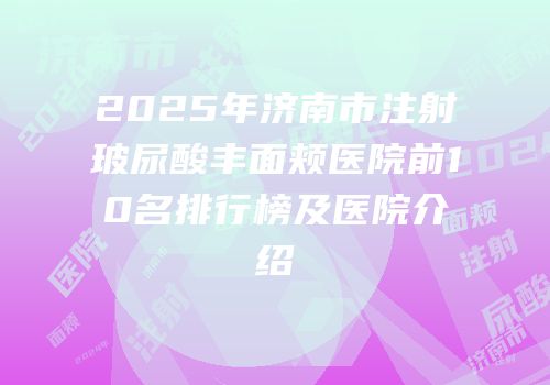 2025年济南市注射玻尿酸丰面颊医院前10名排行榜及医院介绍
