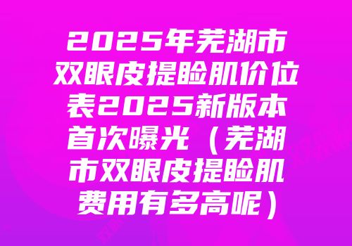 2025年芜湖市双眼皮提睑肌价位表2025新版本首次曝光（芜湖市双眼皮提睑肌费用有多高呢）