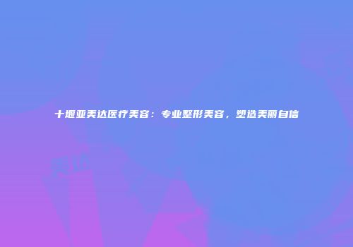 十堰亚美达医疗美容：专业整形美容，塑造美丽自信
