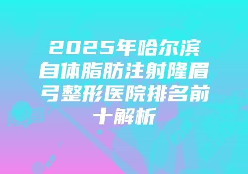 2025年哈尔滨自体脂肪注射隆眉弓整形医院排名前十解析