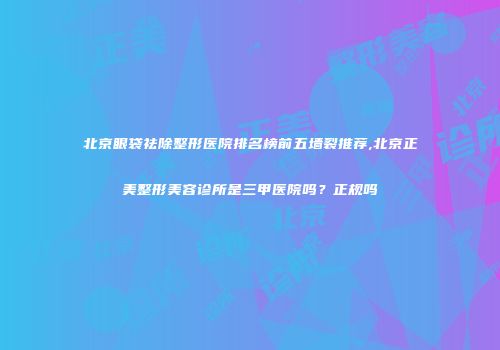 北京眼袋祛除整形医院排名榜前五墙裂推荐,北京正美整形美容诊所是三甲医院吗？正规吗