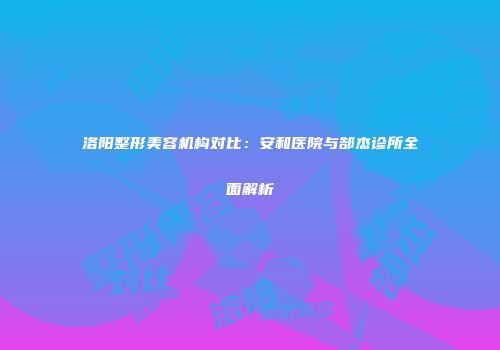 洛阳整形美容机构对比：安和医院与郜杰诊所全面解析