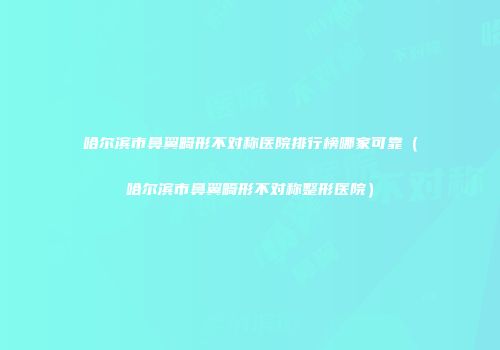 哈尔滨市鼻翼畸形不对称医院排行榜哪家可靠（哈尔滨市鼻翼畸形不对称整形医院）