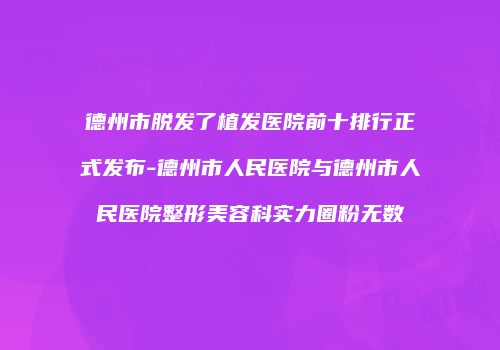 德州市脱发了植发医院前十排行正式发布-德州市人民医院与德州市人民医院整形美容科实力圈粉无数