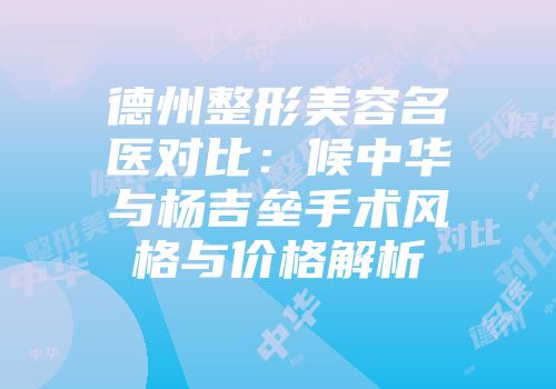 德州整形美容名医对比：候中华与杨吉垒手术风格与价格解析