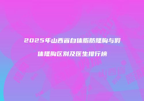 2025年山西省自体脂肪隆胸与假体隆胸区别及医生排行榜