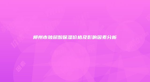 柳州市玻尿酸保湿价格及影响因素分析