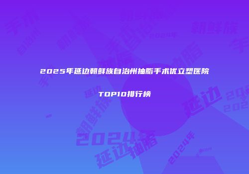 2025年延边朝鲜族自治州抽脂手术优立塑医院TOP10排行榜