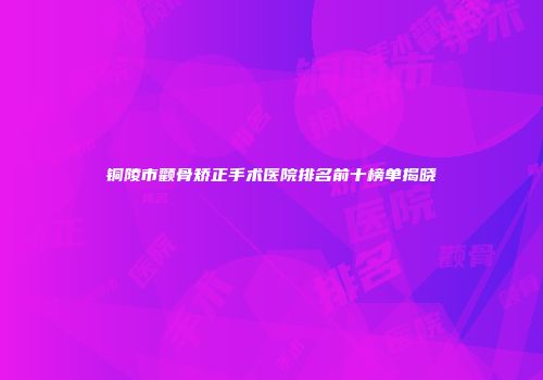 铜陵市颧骨矫正手术医院排名前十榜单揭晓