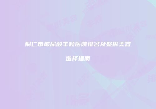 铜仁市玻尿酸丰颊医院排名及整形美容选择指南
