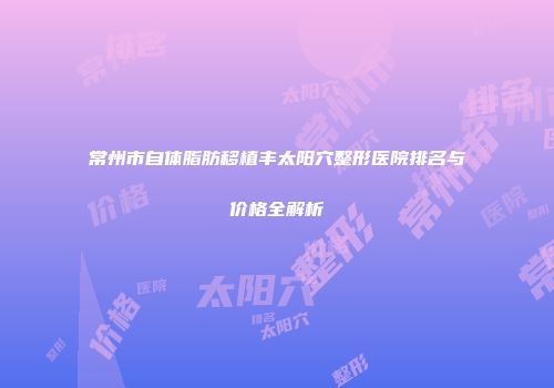 常州市自体脂肪移植丰太阳穴整形医院排名与价格全解析