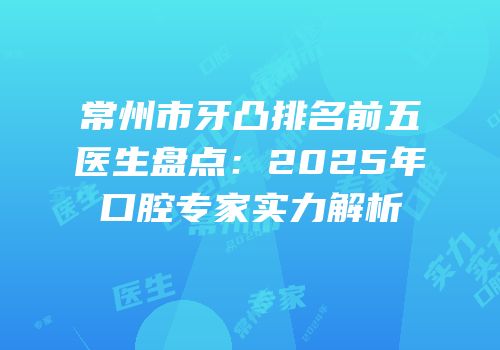 常州市牙凸排名前五医生盘点：2025年口腔专家实力解析
