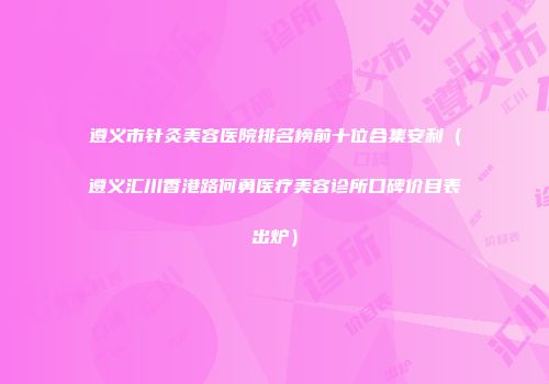 遵义市针灸美容医院排名榜前十位合集安利（遵义汇川香港路何勇医疗美容诊所口碑价目表出炉）