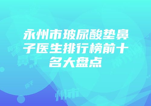 永州市玻尿酸垫鼻子医生排行榜前十名大盘点