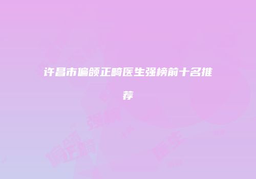 许昌市偏颌正畸医生强榜前十名推荐
