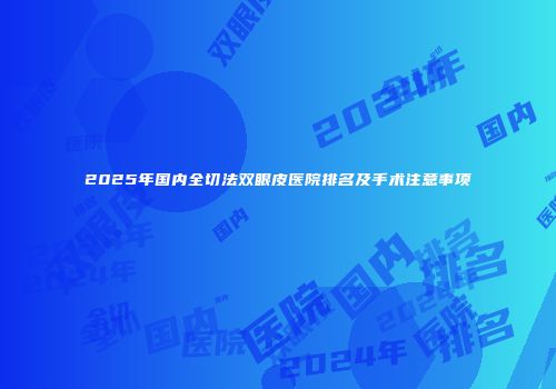 2025年国内全切法双眼皮医院排名及手术注意事项