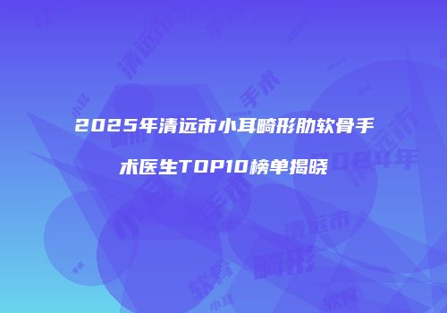 2025年清远市小耳畸形肋软骨手术医生TOP10榜单揭晓