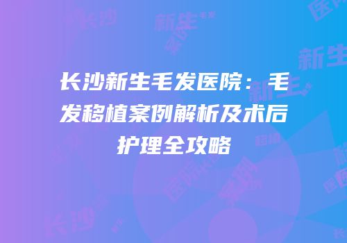长沙新生毛发医院：毛发移植案例解析及术后护理全攻略
