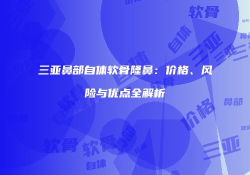 三亚鼻部自体软骨隆鼻：价格、风险与优点全解析