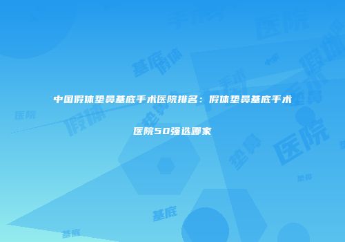 中国假体垫鼻基底手术医院排名：假体垫鼻基底手术医院50强选哪家