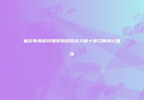 临沂市鼻部线雕医院综合实力前十佳口碑排行推荐